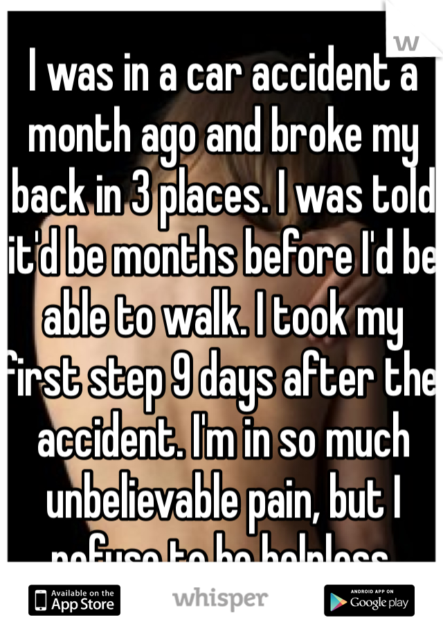 I was in a car accident a month ago and broke my back in 3 places. I was told it'd be months before I'd be able to walk. I took my first step 9 days after the accident. I'm in so much unbelievable pain, but I refuse to be helpless.