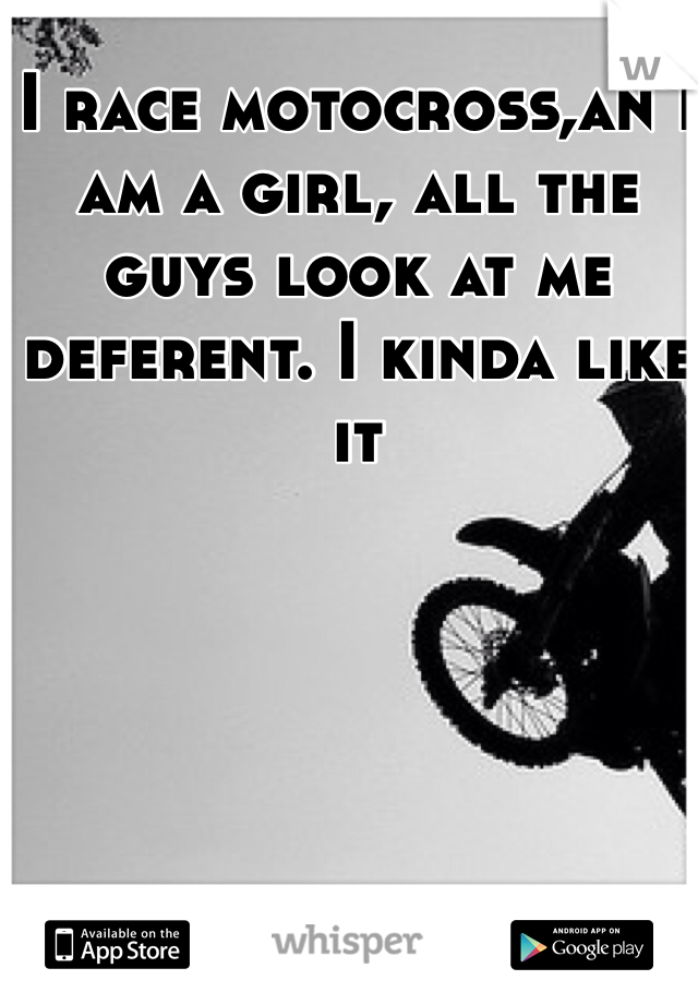 I race motocross,an I am a girl, all the guys look at me deferent. I kinda like it 