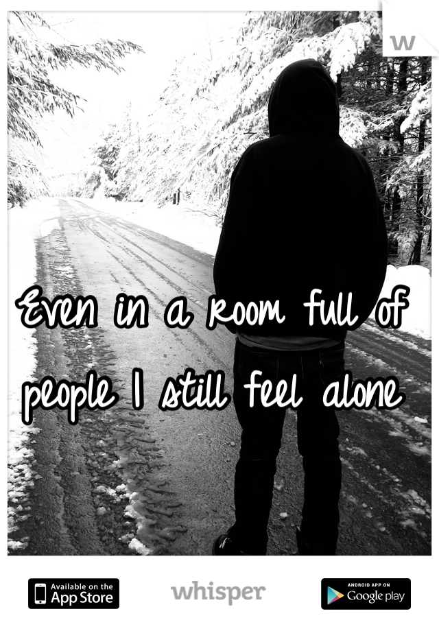 Even in a room full of people I still feel alone 