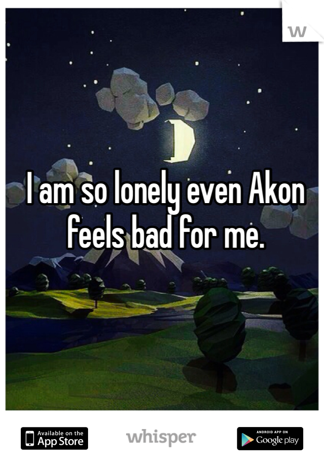 I am so lonely even Akon feels bad for me. 