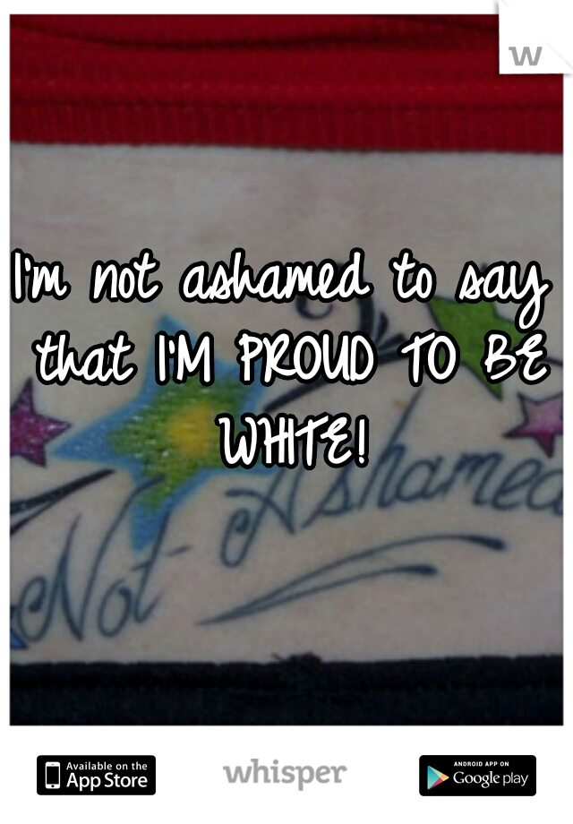 I'm not ashamed to say that I'M PROUD TO BE WHITE!