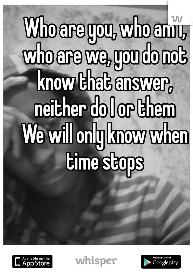 Who are you, who am I, who are we, you do not know that answer, neither do I or them
We will only know when time stops