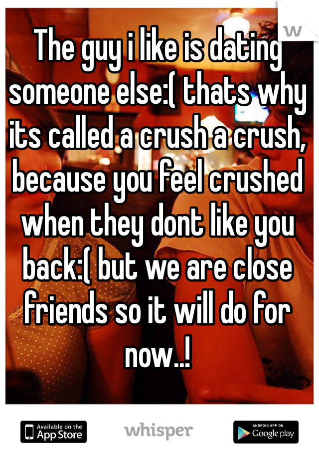 The guy i like is dating someone else:( thats why its called a crush a crush, because you feel crushed when they dont like you back:( but we are close friends so it will do for now..!