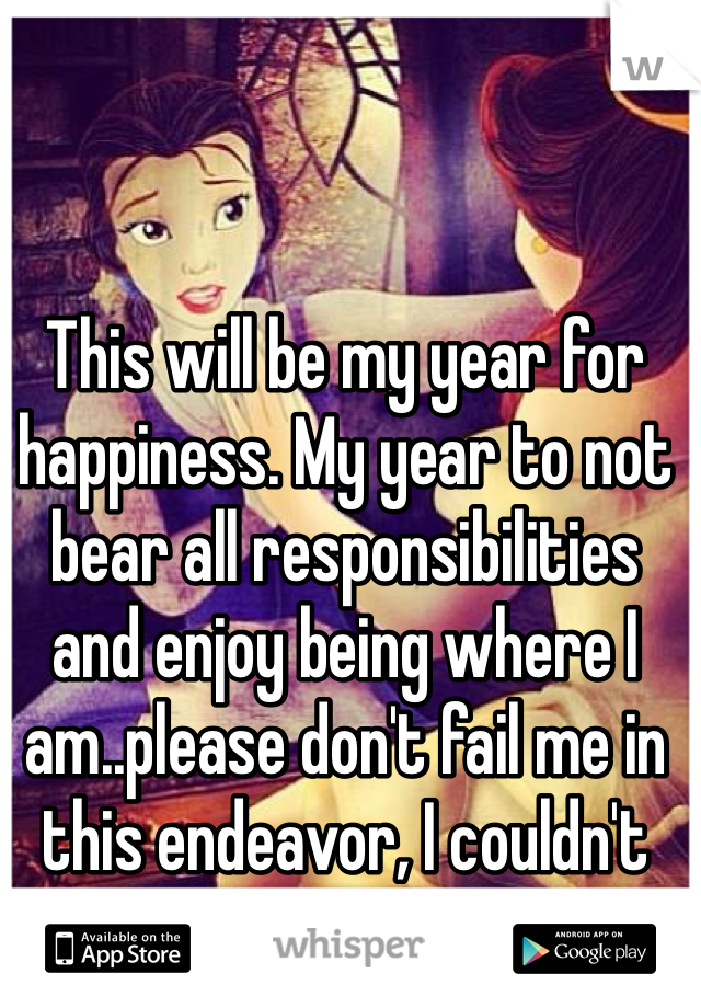 This will be my year for happiness. My year to not bear all responsibilities and enjoy being where I am..please don't fail me in this endeavor, I couldn't bare it if you did