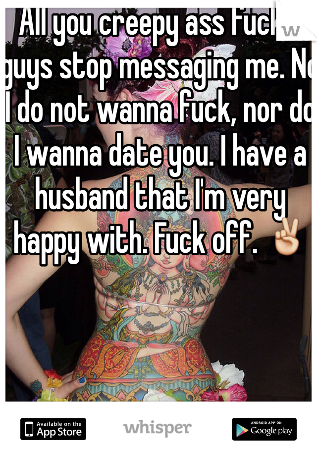 All you creepy ass fuckin guys stop messaging me. No I do not wanna fuck, nor do I wanna date you. I have a husband that I'm very happy with. Fuck off. ✌️