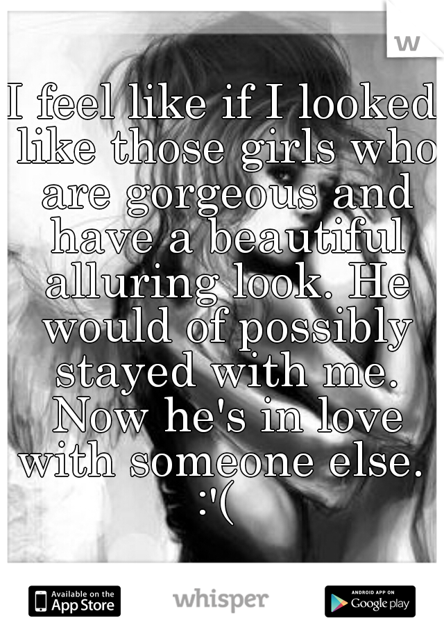 I feel like if I looked like those girls who are gorgeous and have a beautiful alluring look. He would of possibly stayed with me. Now he's in love with someone else.  :'(  