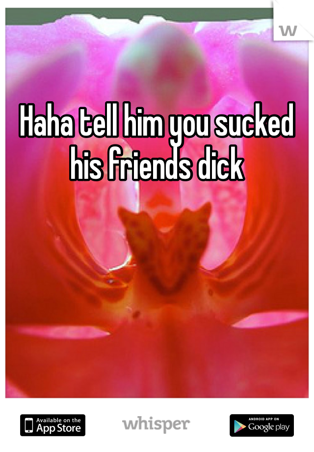 Haha tell him you sucked his friends dick 