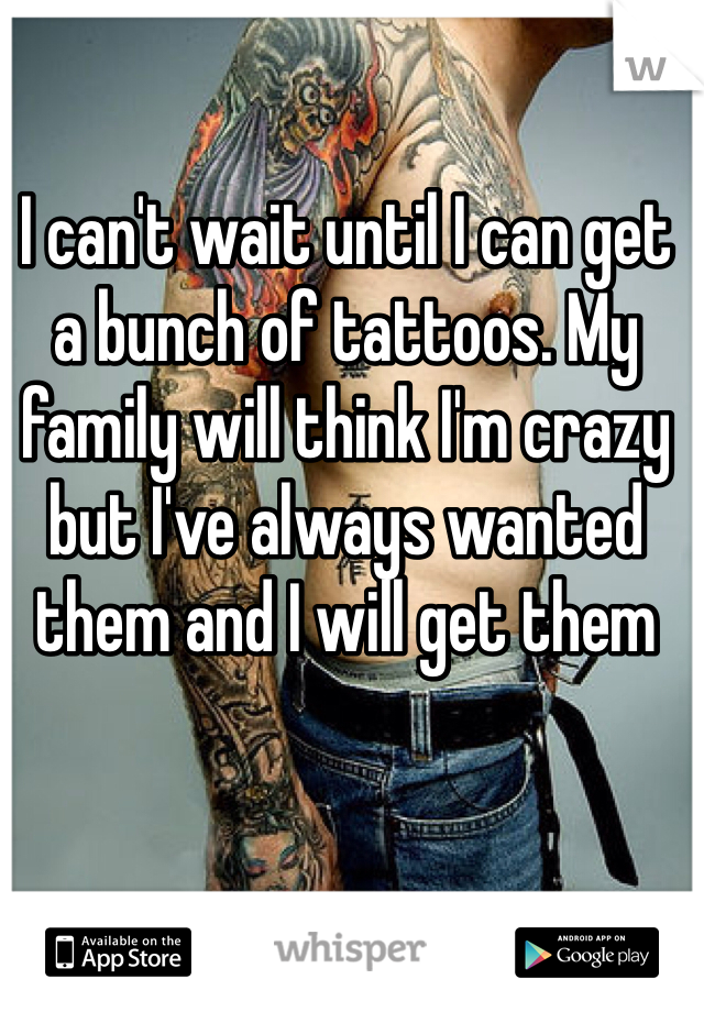 I can't wait until I can get a bunch of tattoos. My family will think I'm crazy but I've always wanted them and I will get them  