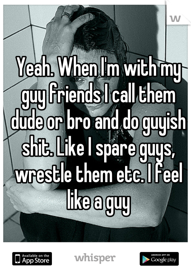 Yeah. When I'm with my guy friends I call them dude or bro and do guyish shit. Like I spare guys, wrestle them etc. I feel like a guy