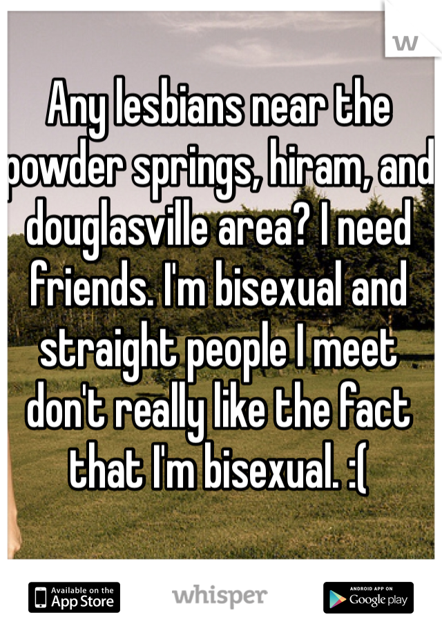 Any lesbians near the powder springs, hiram, and douglasville area? I need friends. I'm bisexual and straight people I meet don't really like the fact that I'm bisexual. :( 