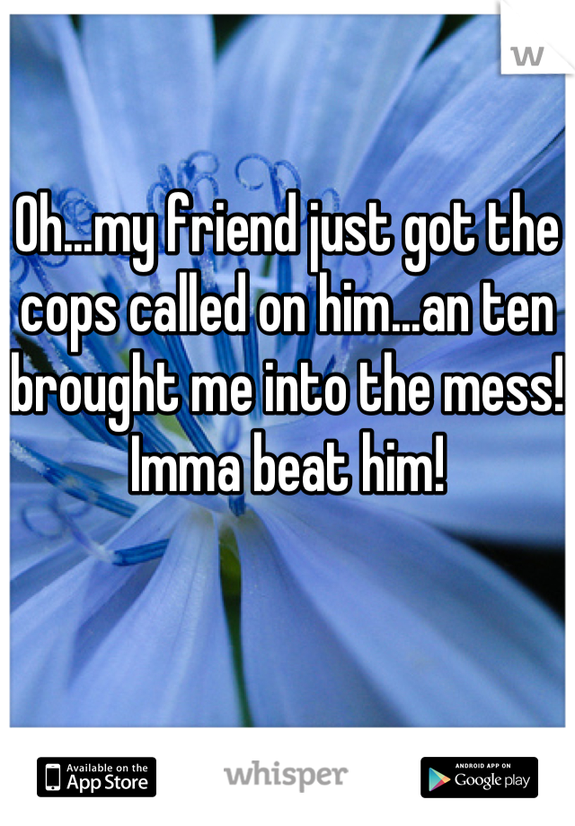 Oh...my friend just got the cops called on him...an ten brought me into the mess! Imma beat him!