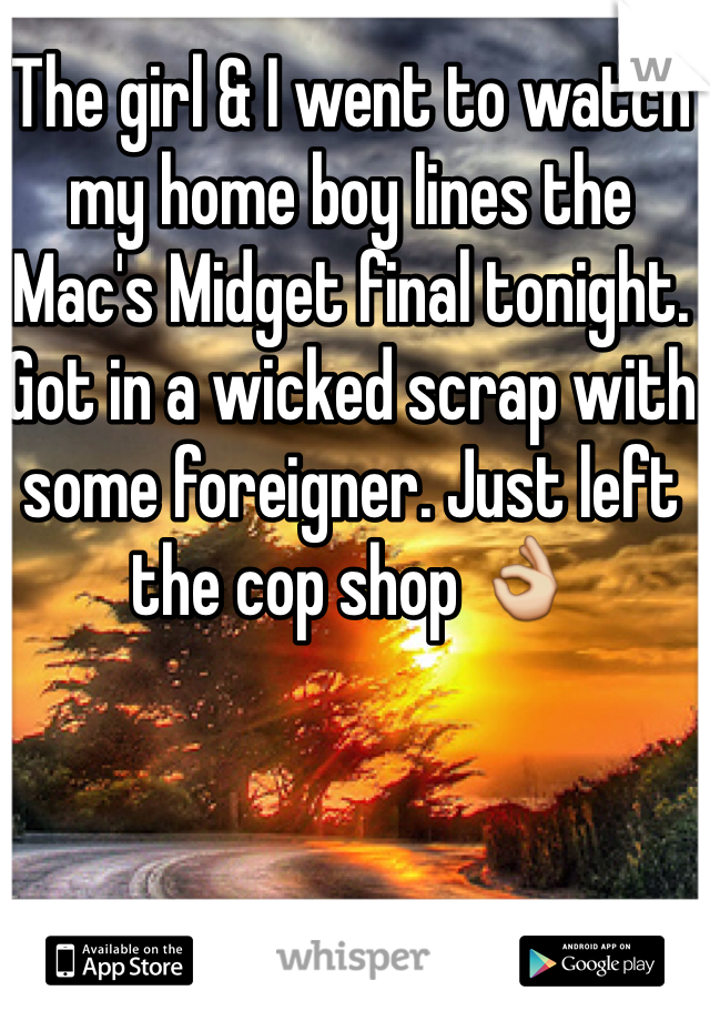 The girl & I went to watch my home boy lines the Mac's Midget final tonight. Got in a wicked scrap with some foreigner. Just left the cop shop 👌