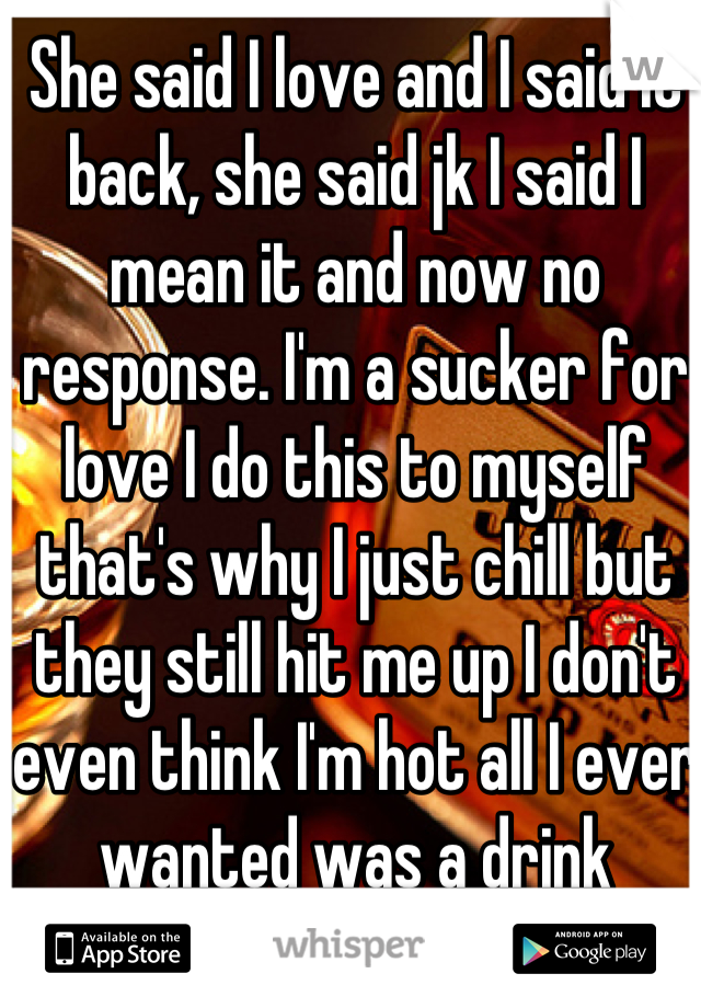 She said I love and I said it back, she said jk I said I mean it and now no response. I'm a sucker for love I do this to myself that's why I just chill but they still hit me up I don't even think I'm hot all I ever wanted was a drink