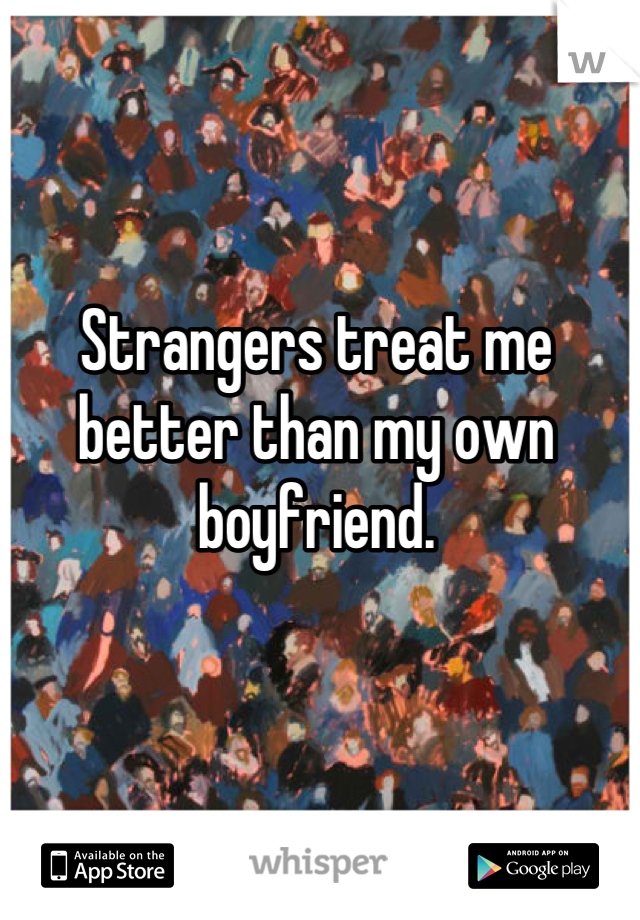 Strangers treat me better than my own boyfriend.