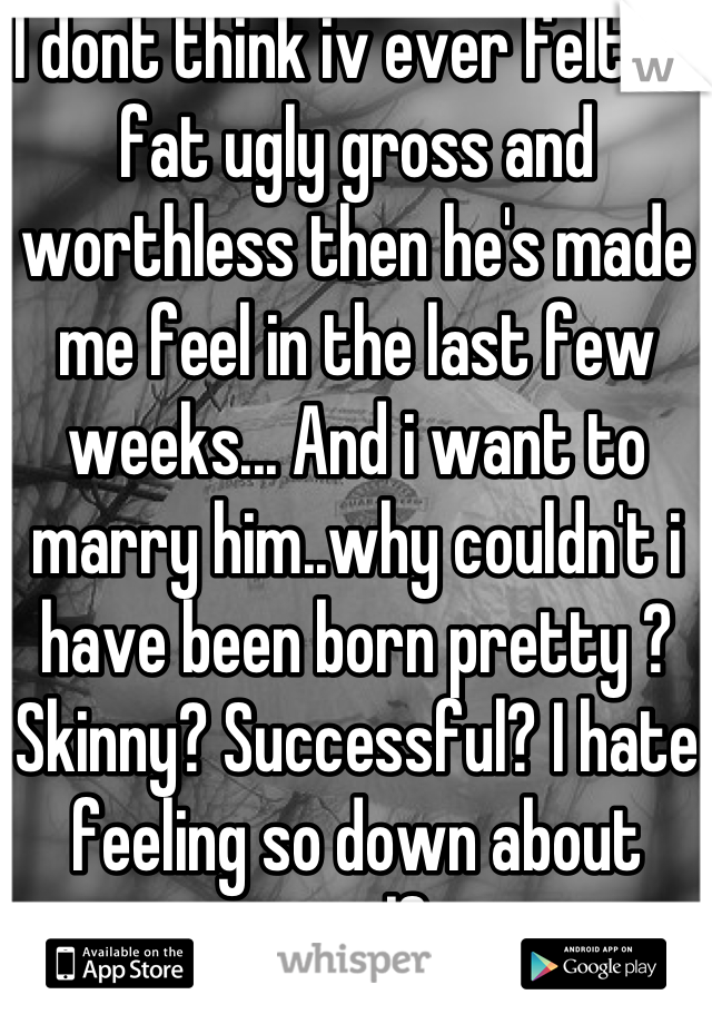 I dont think iv ever felt so fat ugly gross and worthless then he's made me feel in the last few weeks... And i want to marry him..why couldn't i have been born pretty ? Skinny? Successful? I hate feeling so down about myself...