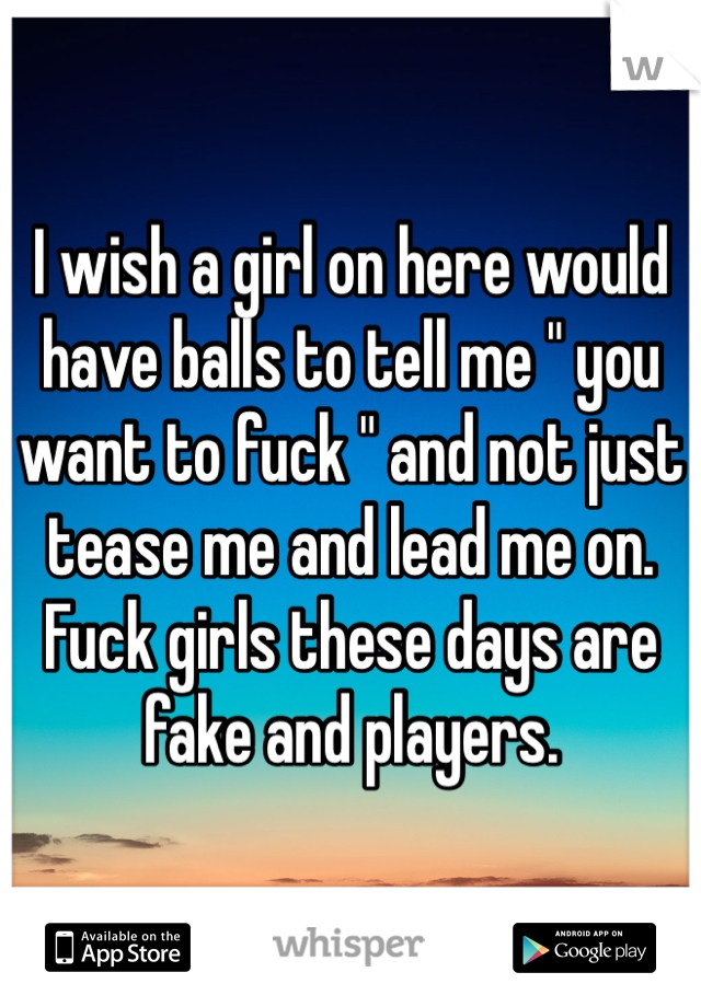 I wish a girl on here would have balls to tell me " you want to fuck " and not just tease me and lead me on. Fuck girls these days are fake and players. 