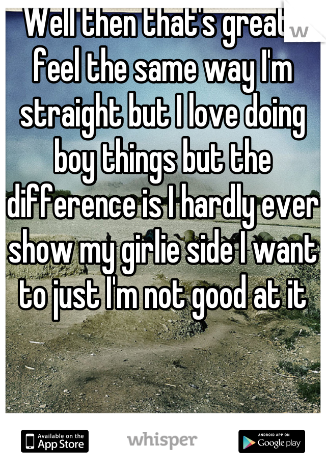 Well then that's great I feel the same way I'm straight but I love doing boy things but the difference is I hardly ever show my girlie side I want to just I'm not good at it