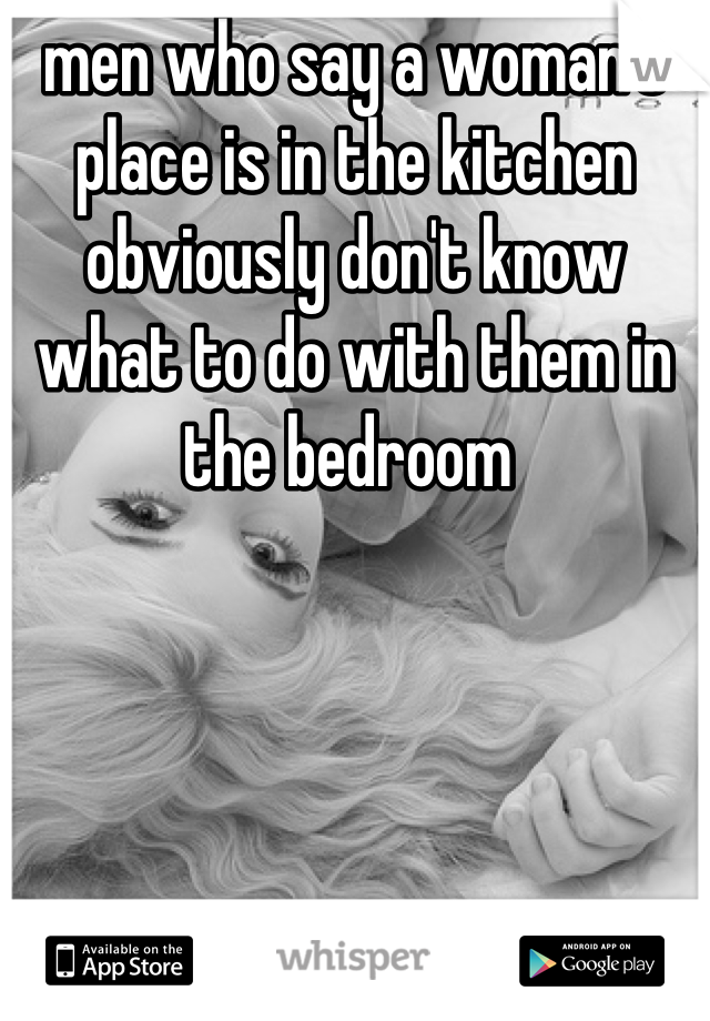 men who say a woman's place is in the kitchen obviously don't know what to do with them in the bedroom 