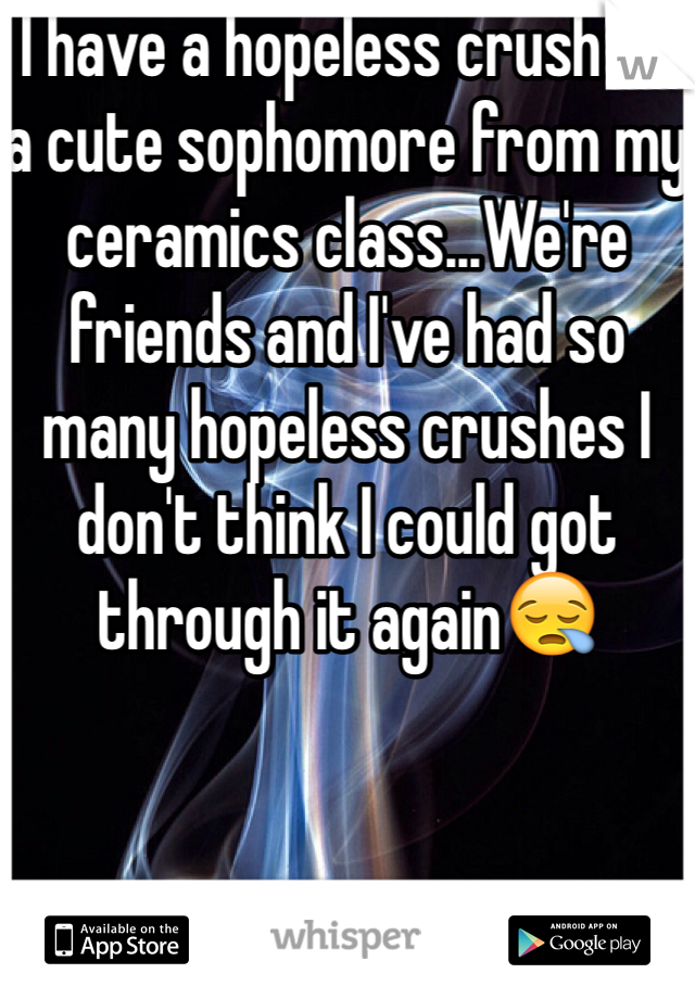 I have a hopeless crush on a cute sophomore from my ceramics class...We're friends and I've had so many hopeless crushes I don't think I could got through it again😪