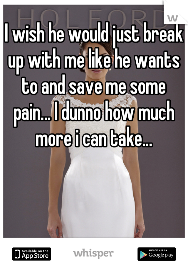 I wish he would just break up with me like he wants to and save me some pain... I dunno how much more i can take...