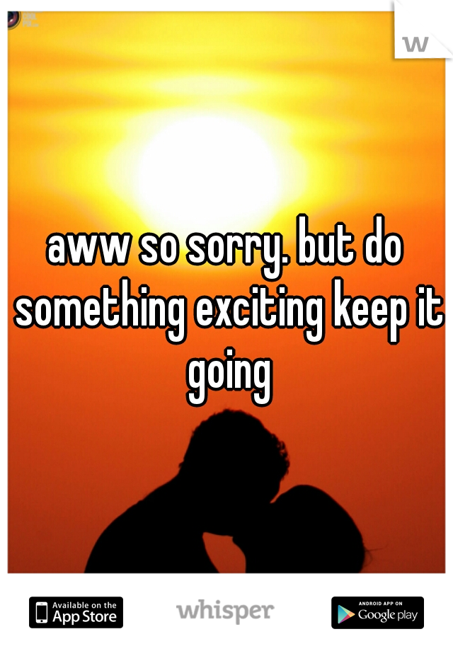 aww so sorry. but do something exciting keep it going
