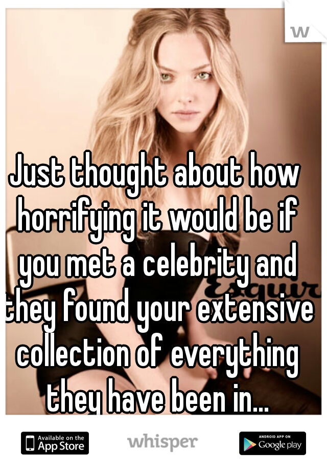 Just thought about how horrifying it would be if you met a celebrity and they found your extensive collection of everything they have been in...