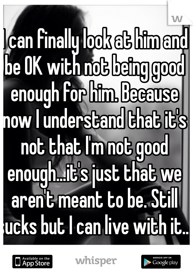 I can finally look at him and be OK with not being good enough for him. Because now I understand that it's not that I'm not good enough...it's just that we aren't meant to be. Still sucks but I can live with it...