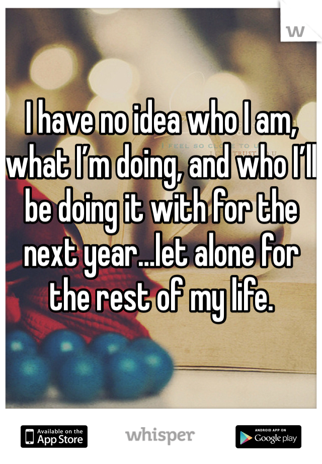 I have no idea who I am, what I’m doing, and who I’ll be doing it with for the next year…let alone for the rest of my life.