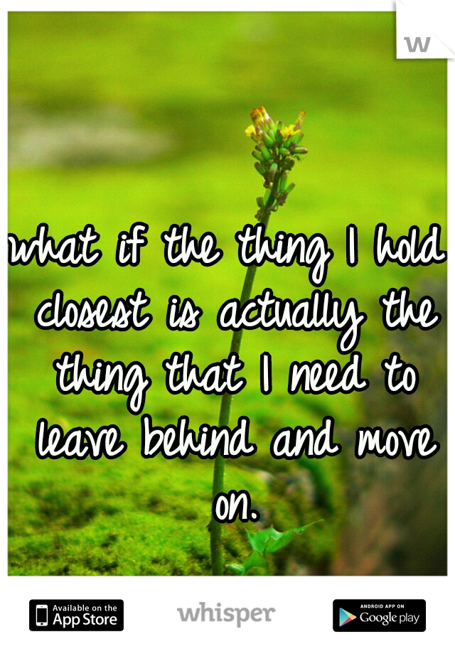 what if the thing I hold closest is actually the thing that I need to leave behind and move on.