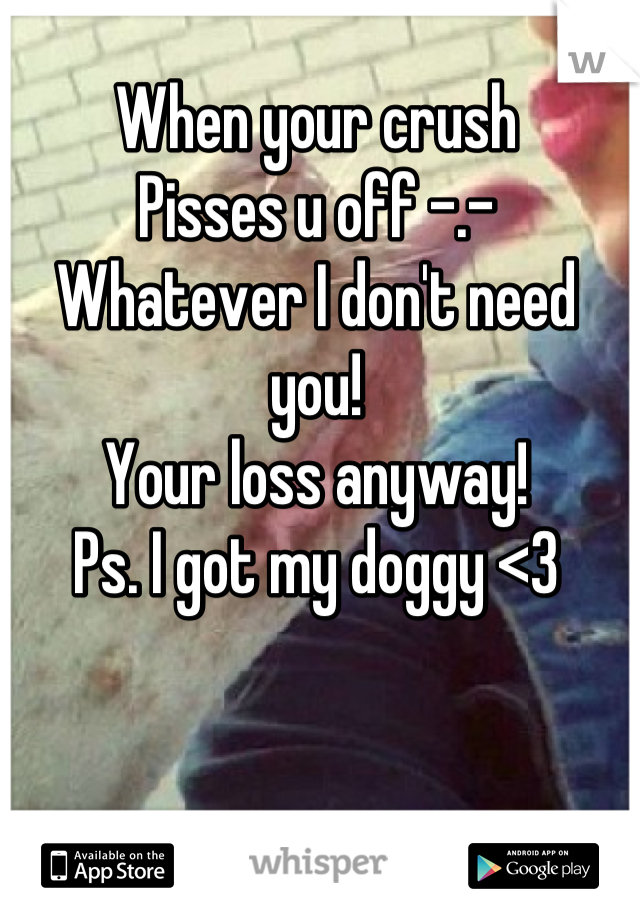 When your crush
Pisses u off -.-
Whatever I don't need you!
Your loss anyway!
Ps. I got my doggy <3