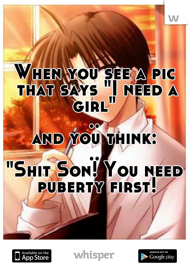 When you see a pic that says "I need a girl" 
..
and you think:
..
"Shit Son! You need puberty first!"