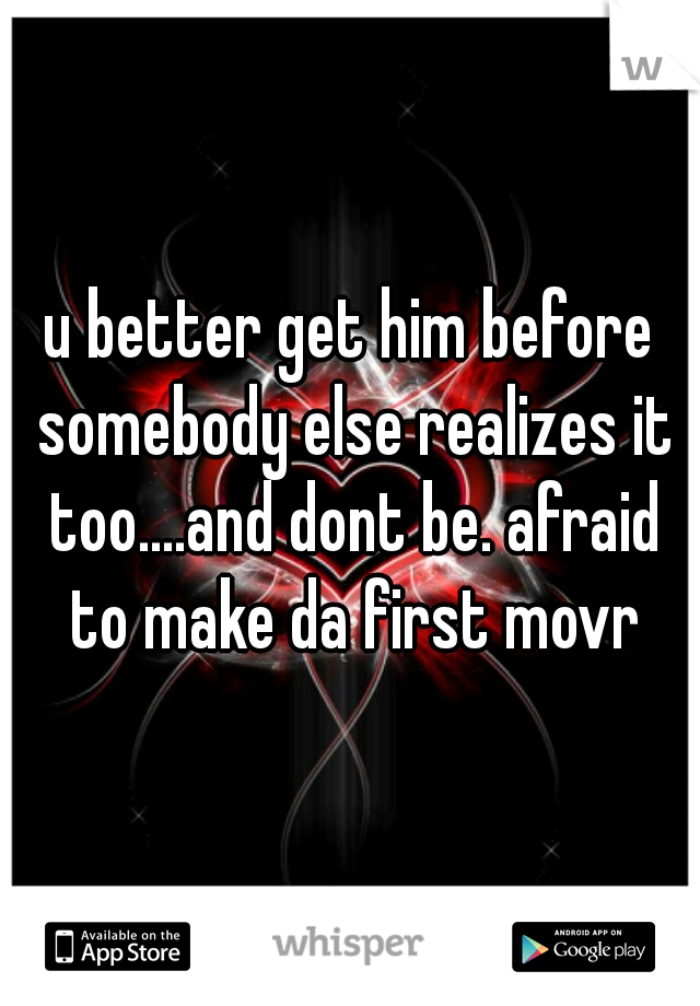 u better get him before somebody else realizes it too....and dont be. afraid to make da first movr