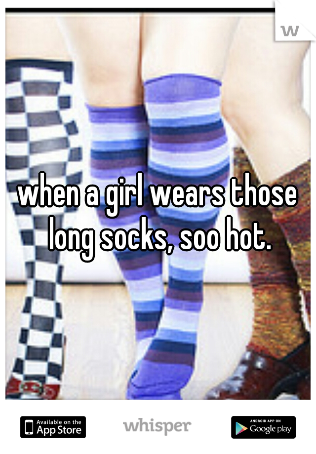 when a girl wears those long socks, soo hot.