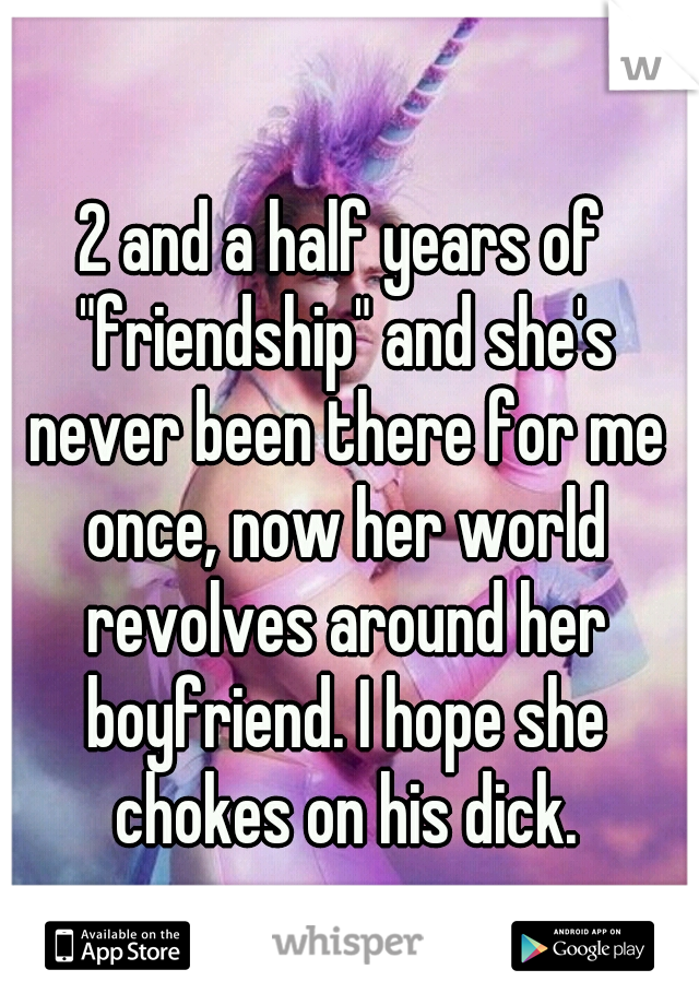 2 and a half years of "friendship" and she's never been there for me once, now her world revolves around her boyfriend. I hope she chokes on his dick.