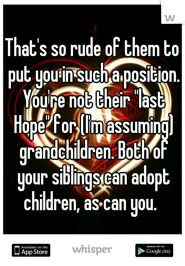 That's so rude of them to put you in such a position. You're not their "last Hope" for (I'm assuming) grandchildren. Both of your siblings can adopt children, as can you.  