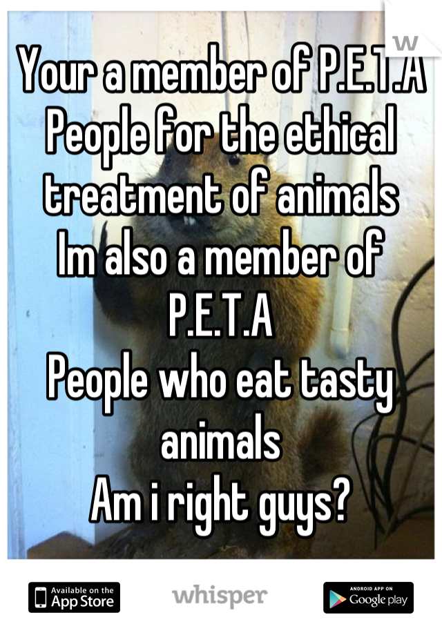 Your a member of P.E.T.A
People for the ethical treatment of animals
Im also a member of P.E.T.A
People who eat tasty animals
Am i right guys?