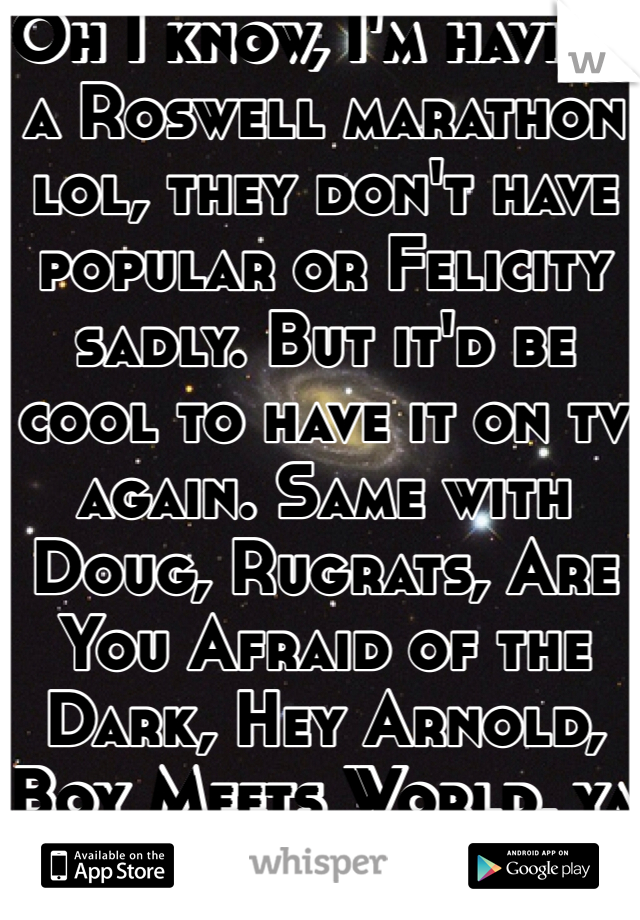 Oh I know, I'm having a Roswell marathon lol, they don't have popular or Felicity sadly. But it'd be cool to have it on tv again. Same with Doug, Rugrats, Are You Afraid of the Dark, Hey Arnold, Boy Meets World, ya know.