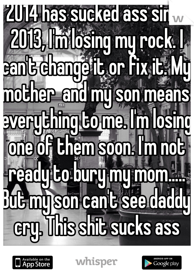 2014 has sucked ass since 2013, I'm losing my rock. I can't change it or fix it. My mother  and my son means everything to me. I'm losing one of them soon. I'm not ready to bury my mom..... But my son can't see daddy cry. This shit sucks ass