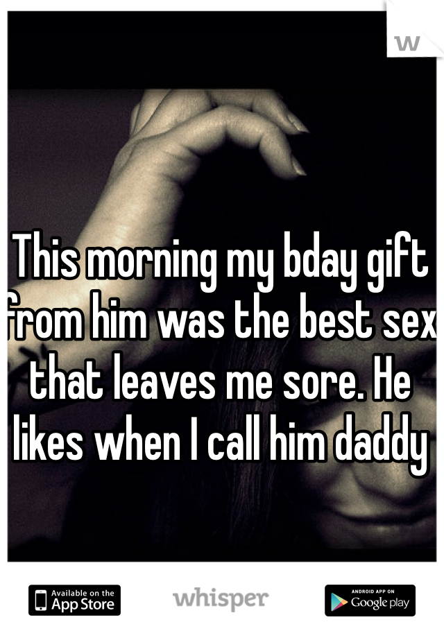 This morning my bday gift from him was the best sex that leaves me sore. He likes when I call him daddy