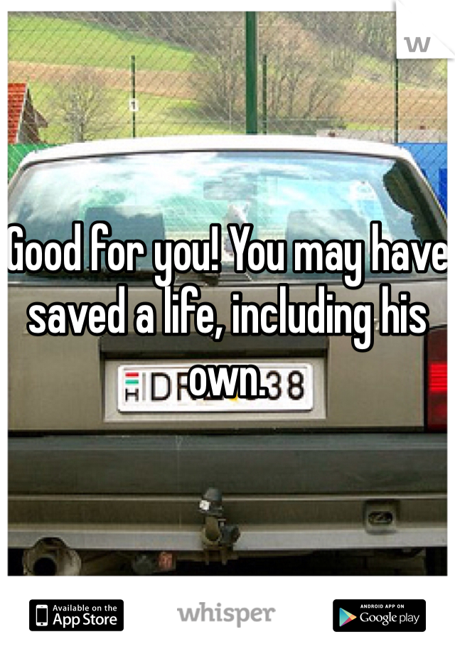 Good for you! You may have saved a life, including his own.
