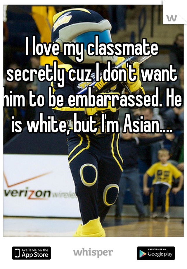 I love my classmate secretly cuz I don't want him to be embarrassed. He is white, but I'm Asian....