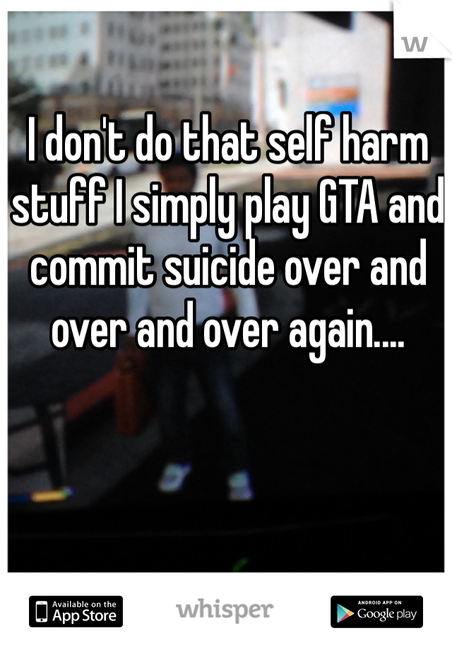 I don't do that self harm stuff I simply play GTA and commit suicide over and over and over again....