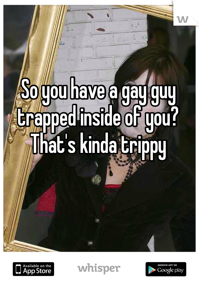 So you have a gay guy trapped inside of you? That's kinda trippy