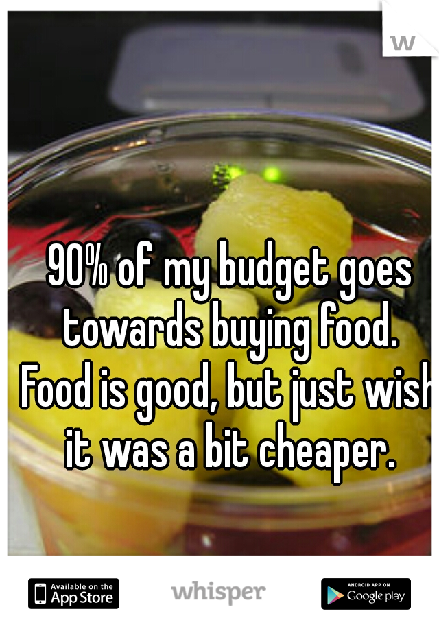 90% of my budget goes towards buying food. 
Food is good, but just wish it was a bit cheaper. 