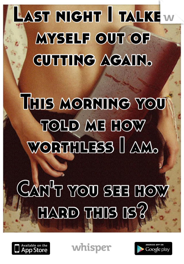 Last night I talked myself out of cutting again.

This morning you told me how worthless I am. 

Can't you see how hard this is?