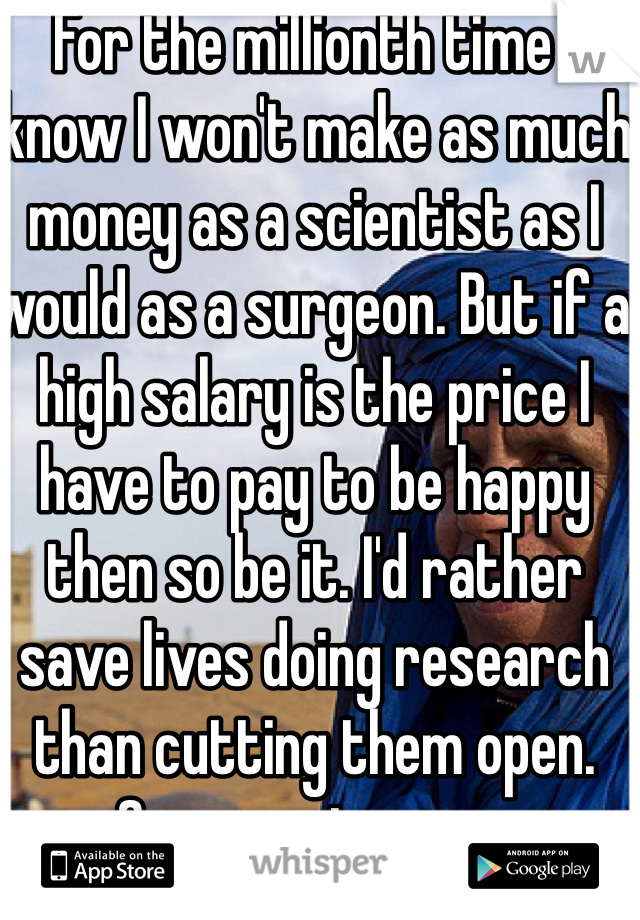 For the millionth time I know I won't make as much money as a scientist as I would as a surgeon. But if a high salary is the price I have to pay to be happy then so be it. I'd rather save lives doing research than cutting them open. Sorry, not sorry. 