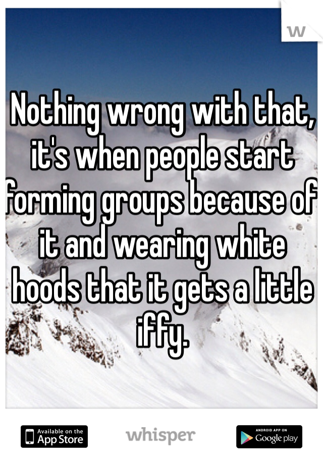 Nothing wrong with that, it's when people start forming groups because of it and wearing white hoods that it gets a little iffy.