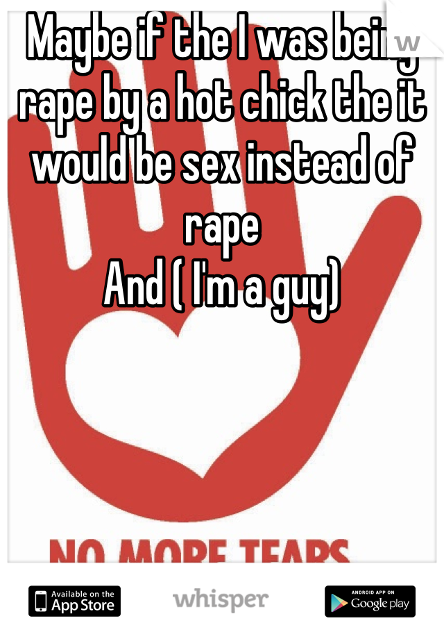 Maybe if the I was being rape by a hot chick the it would be sex instead of rape
And ( I'm a guy)
