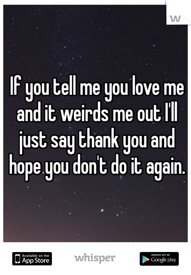 If you tell me you love me and it weirds me out I'll just say thank you and hope you don't do it again.