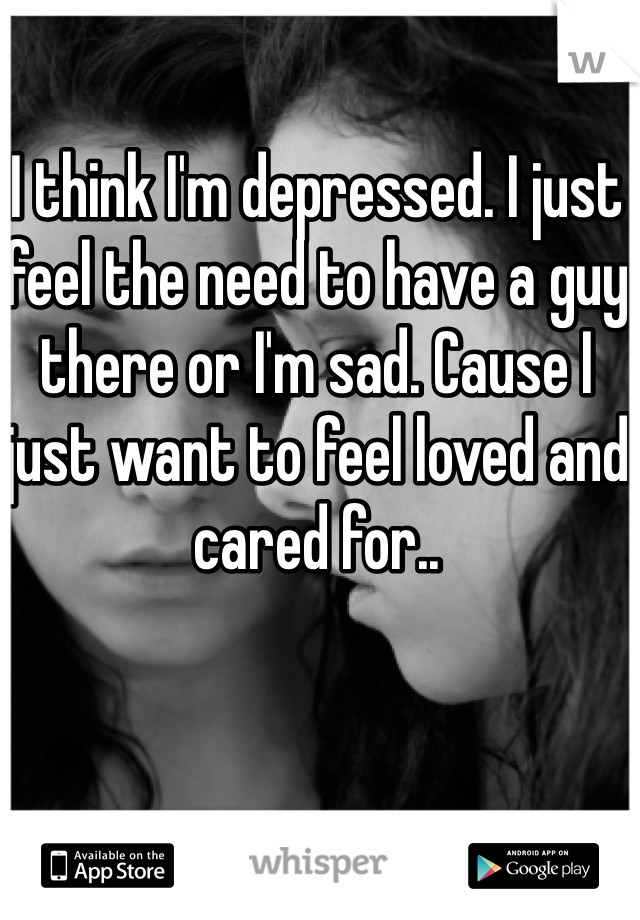 I think I'm depressed. I just feel the need to have a guy there or I'm sad. Cause I just want to feel loved and cared for..